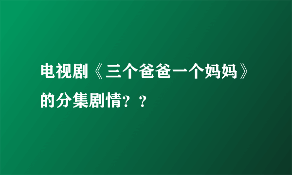 电视剧《三个爸爸一个妈妈》的分集剧情？？