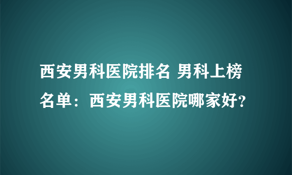 西安男科医院排名 男科上榜名单：西安男科医院哪家好？