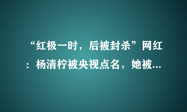 “红极一时，后被封杀”网红：杨清柠被央视点名，她被纳入黑名单