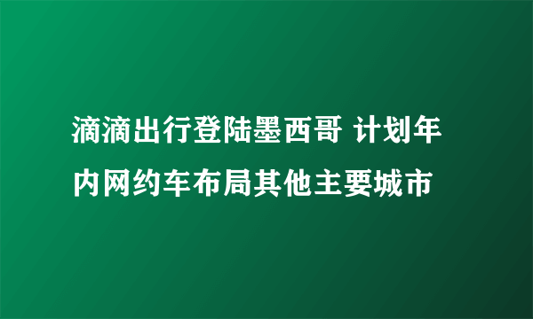 滴滴出行登陆墨西哥 计划年内网约车布局其他主要城市