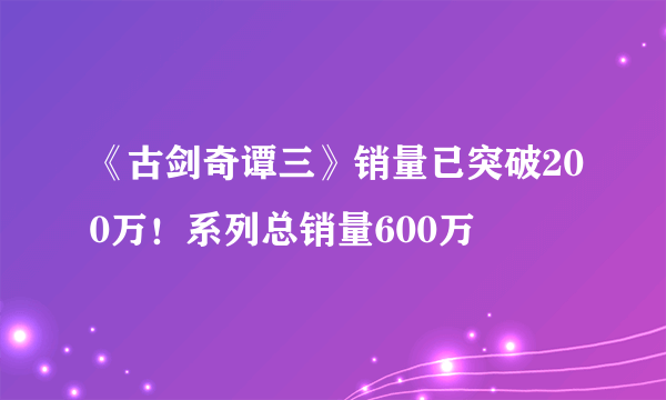 《古剑奇谭三》销量已突破200万！系列总销量600万