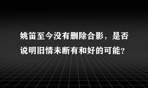 姚笛至今没有删除合影，是否说明旧情未断有和好的可能？