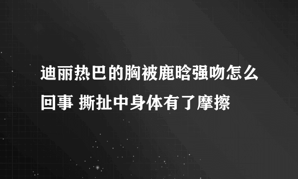 迪丽热巴的胸被鹿晗强吻怎么回事 撕扯中身体有了摩擦