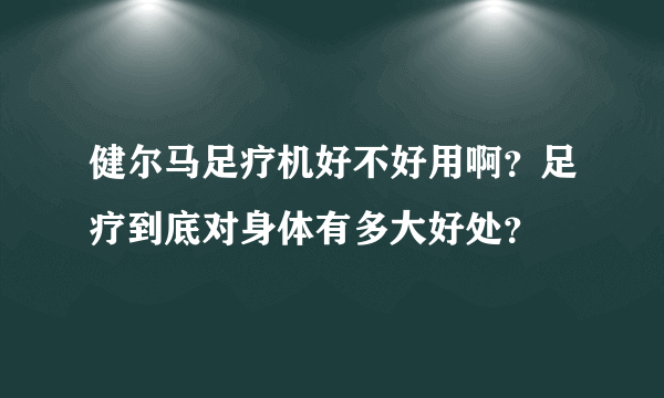 健尔马足疗机好不好用啊？足疗到底对身体有多大好处？