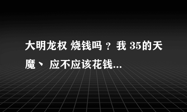 大明龙权 烧钱吗 ？我 35的天魔丶 应不应该花钱？已花100 值吗？如题 谢谢了