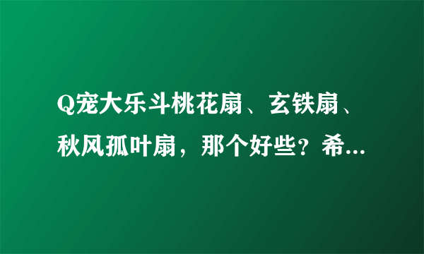 Q宠大乐斗桃花扇、玄铁扇、秋风孤叶扇，那个好些？希望你把他们的属性介绍下。谢谢！