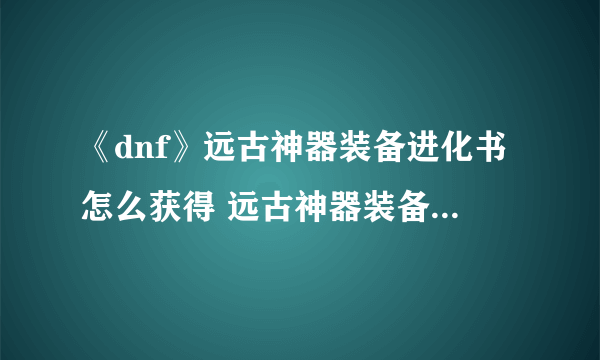 《dnf》远古神器装备进化书怎么获得 远古神器装备进化书获取及使用方法