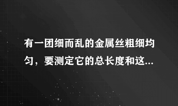 有一团细而乱的金属丝粗细均匀，要测定它的总长度和这团金属丝的体积，可以使用的材料只有刻度尺、天平和