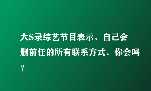 大S录综艺节目表示，自己会删前任的所有联系方式，你会吗？