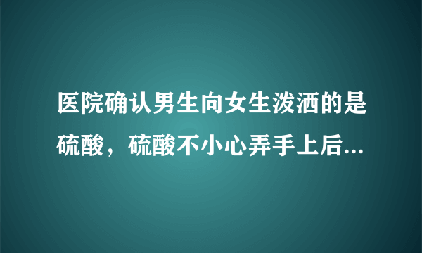 医院确认男生向女生泼洒的是硫酸，硫酸不小心弄手上后如何处理？