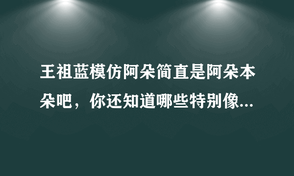 王祖蓝模仿阿朵简直是阿朵本朵吧，你还知道哪些特别像本尊的模仿秀？