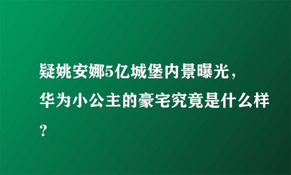 疑姚安娜5亿城堡内景曝光，华为小公主的豪宅究竟是什么样？