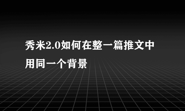 秀米2.0如何在整一篇推文中用同一个背景