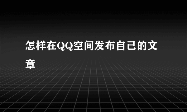 怎样在QQ空间发布自己的文章