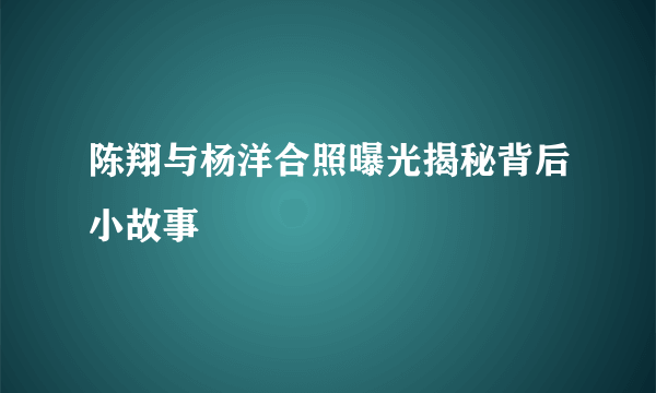 陈翔与杨洋合照曝光揭秘背后小故事