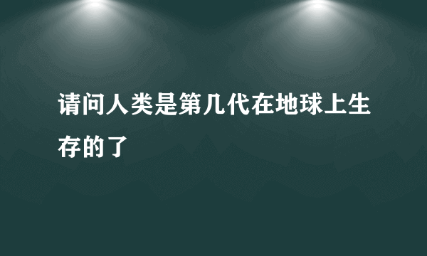 请问人类是第几代在地球上生存的了