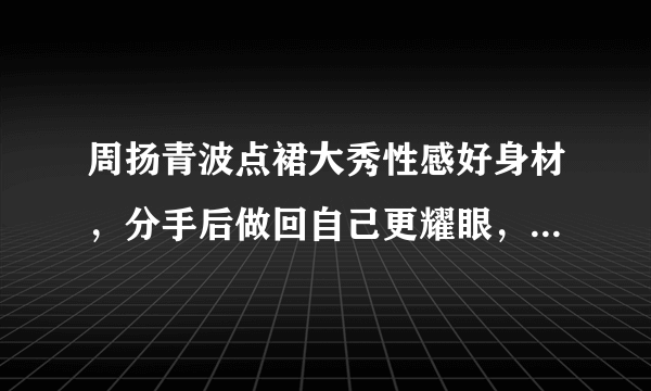 周扬青波点裙大秀性感好身材，分手后做回自己更耀眼，对此你怎么看？