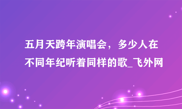 五月天跨年演唱会，多少人在不同年纪听着同样的歌_飞外网