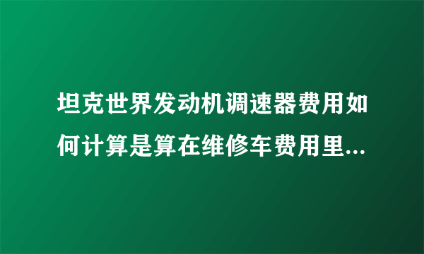 坦克世界发动机调速器费用如何计算是算在维修车费用里面还是用一个少一个？一直开大概需要多少银币