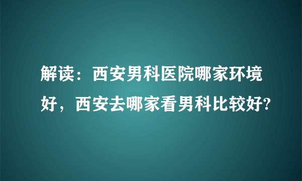 解读：西安男科医院哪家环境好，西安去哪家看男科比较好?