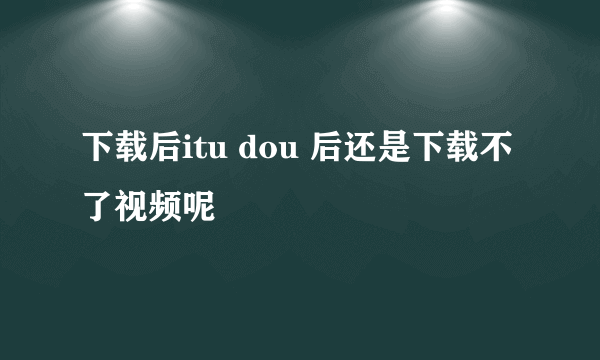 下载后itu dou 后还是下载不了视频呢