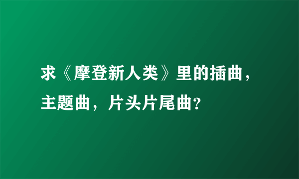 求《摩登新人类》里的插曲，主题曲，片头片尾曲？