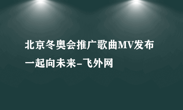 北京冬奥会推广歌曲MV发布一起向未来-飞外网