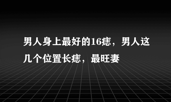 男人身上最好的16痣，男人这几个位置长痣，最旺妻