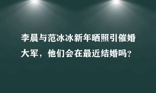 李晨与范冰冰新年晒照引催婚大军，他们会在最近结婚吗？