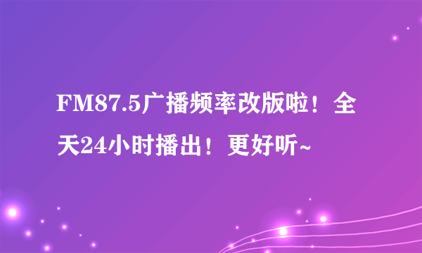 FM87.5广播频率改版啦！全天24小时播出！更好听~