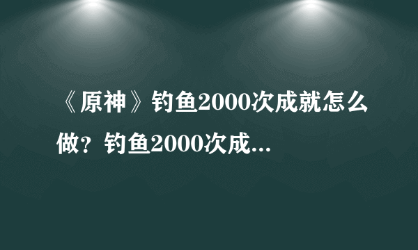 《原神》钓鱼2000次成就怎么做？钓鱼2000次成就攻略分享