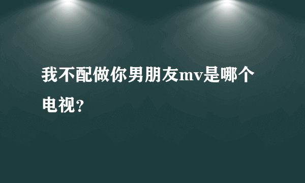 我不配做你男朋友mv是哪个电视？