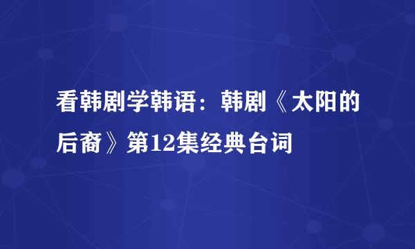 看韩剧学韩语：韩剧《太阳的后裔》第12集经典台词