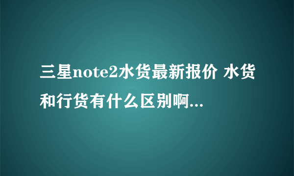 三星note2水货最新报价 水货和行货有什么区别啊···?