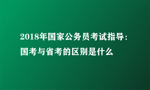 2018年国家公务员考试指导：国考与省考的区别是什么