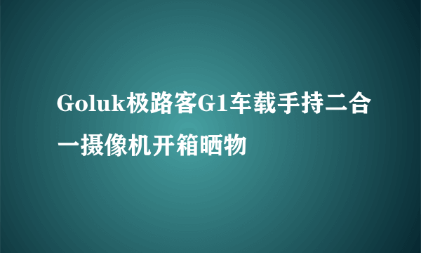 Goluk极路客G1车载手持二合一摄像机开箱晒物