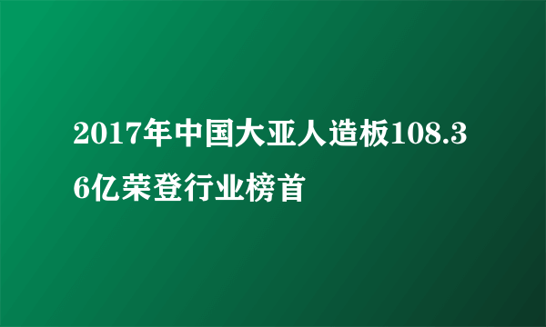 2017年中国大亚人造板108.36亿荣登行业榜首