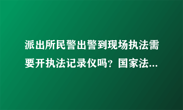 派出所民警出警到现场执法需要开执法记录仪吗？国家法律对警察佩戴执法记录仪是怎么规定的！！！！求解