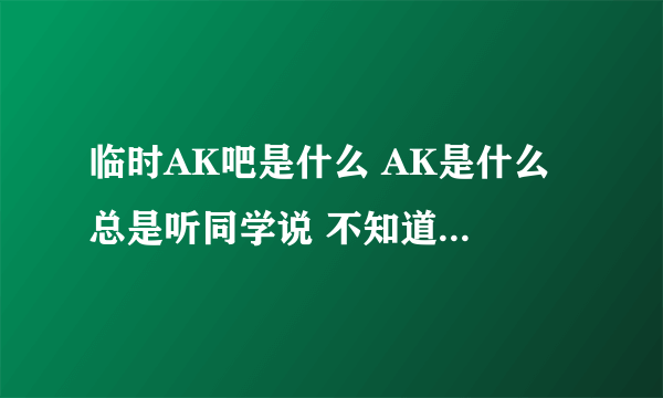 临时AK吧是什么 AK是什么 总是听同学说 不知道是什么 进去看了看也不知道是什么