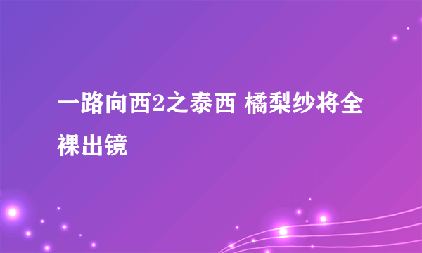 一路向西2之泰西 橘梨纱将全裸出镜