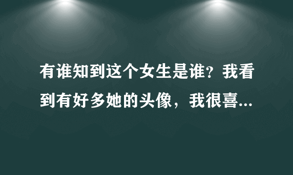 有谁知到这个女生是谁？我看到有好多她的头像，我很喜欢。有谁知道的？