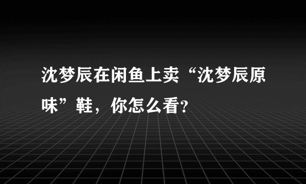 沈梦辰在闲鱼上卖“沈梦辰原味”鞋，你怎么看？