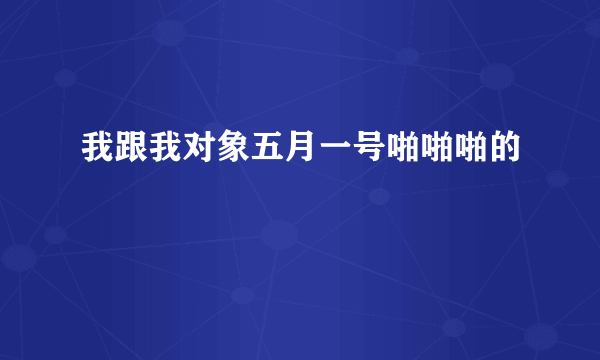 我跟我对象五月一号啪啪啪的