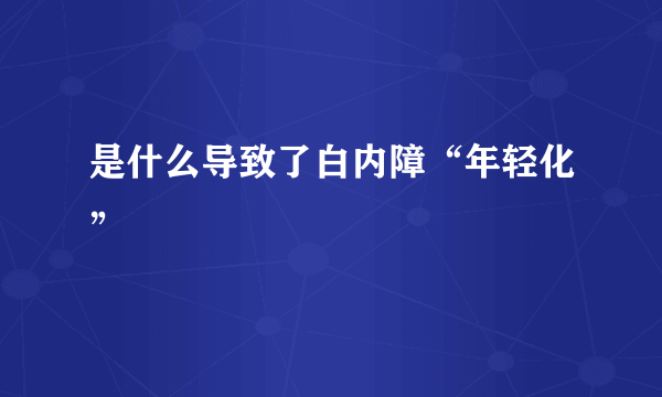 是什么导致了白内障“年轻化”