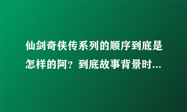 仙剑奇侠传系列的顺序到底是怎样的阿？到底故事背景时间从哪一部开始到哪一部？