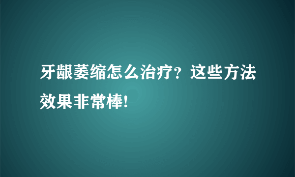 牙龈萎缩怎么治疗？这些方法效果非常棒!