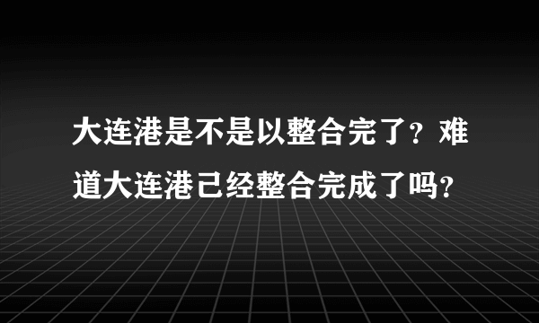 大连港是不是以整合完了？难道大连港己经整合完成了吗？