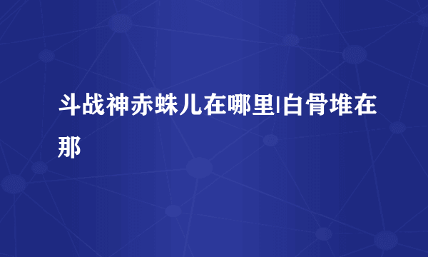 斗战神赤蛛儿在哪里|白骨堆在那