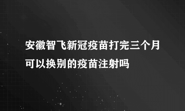 安徽智飞新冠疫苗打完三个月可以换别的疫苗注射吗