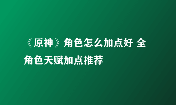 《原神》角色怎么加点好 全角色天赋加点推荐